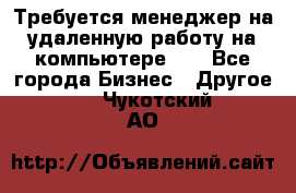 Требуется менеджер на удаленную работу на компьютере!!  - Все города Бизнес » Другое   . Чукотский АО